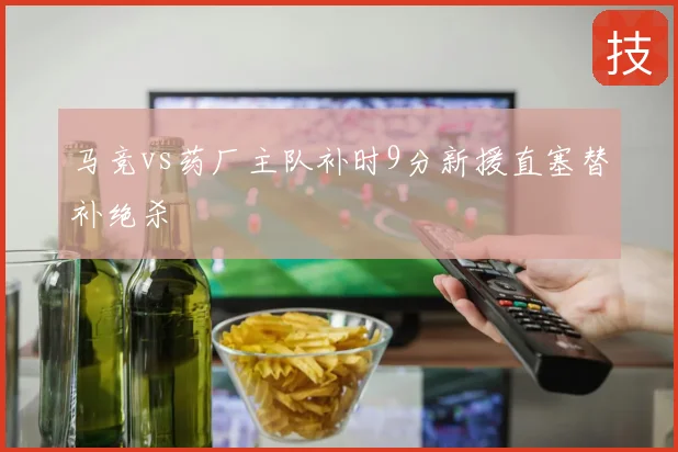 马竞vs药厂主队补时9分新援直塞替补绝杀